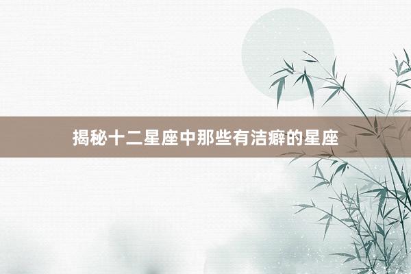 揭秘十二星座中那些有洁癖的星座
