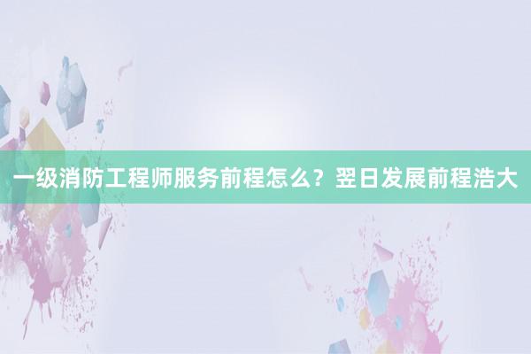 一级消防工程师服务前程怎么？翌日发展前程浩大