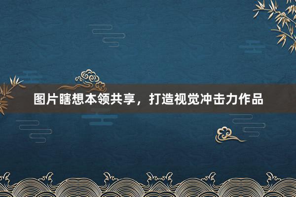 图片瞎想本领共享，打造视觉冲击力作品